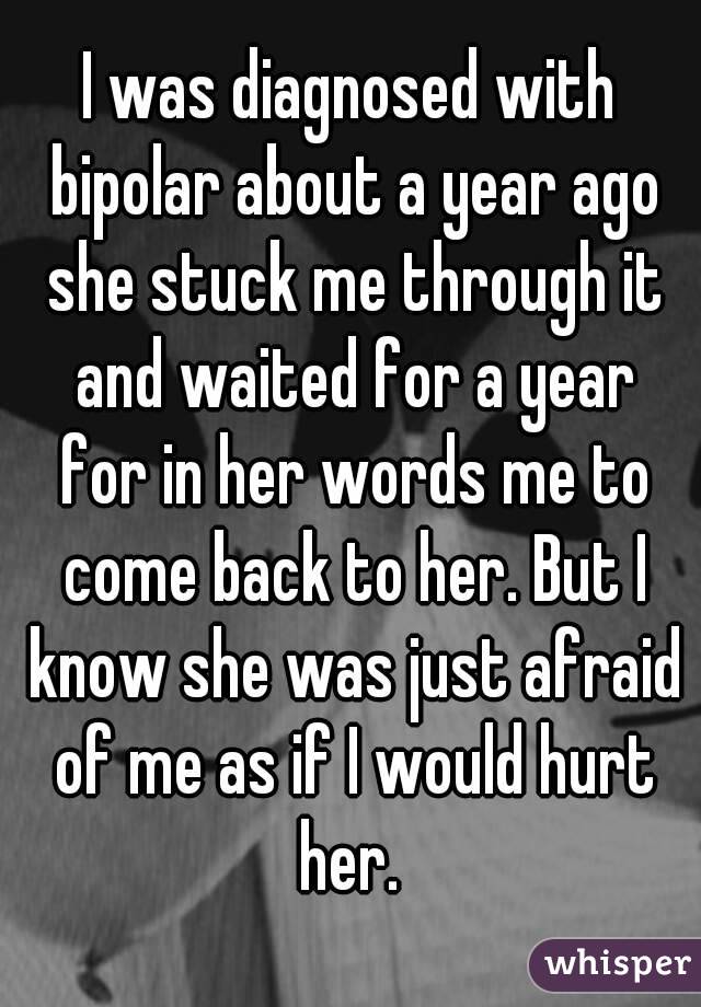 I was diagnosed with bipolar about a year ago she stuck me through it and waited for a year for in her words me to come back to her. But I know she was just afraid of me as if I would hurt her. 