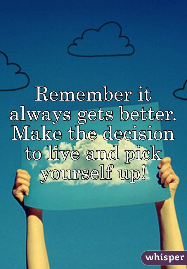 Remember it always gets better. Make the decision to live and pick yourself up! 