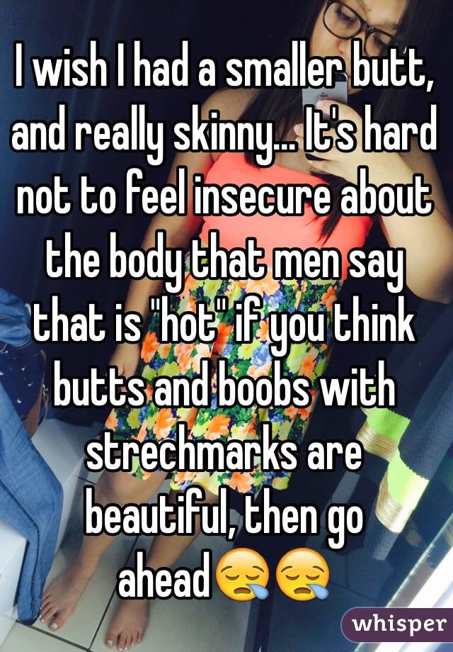 I wish I had a smaller butt, and really skinny... It's hard not to feel insecure about the body that men say that is "hot" if you think butts and boobs with strechmarks are beautiful, then go ahead😪😪