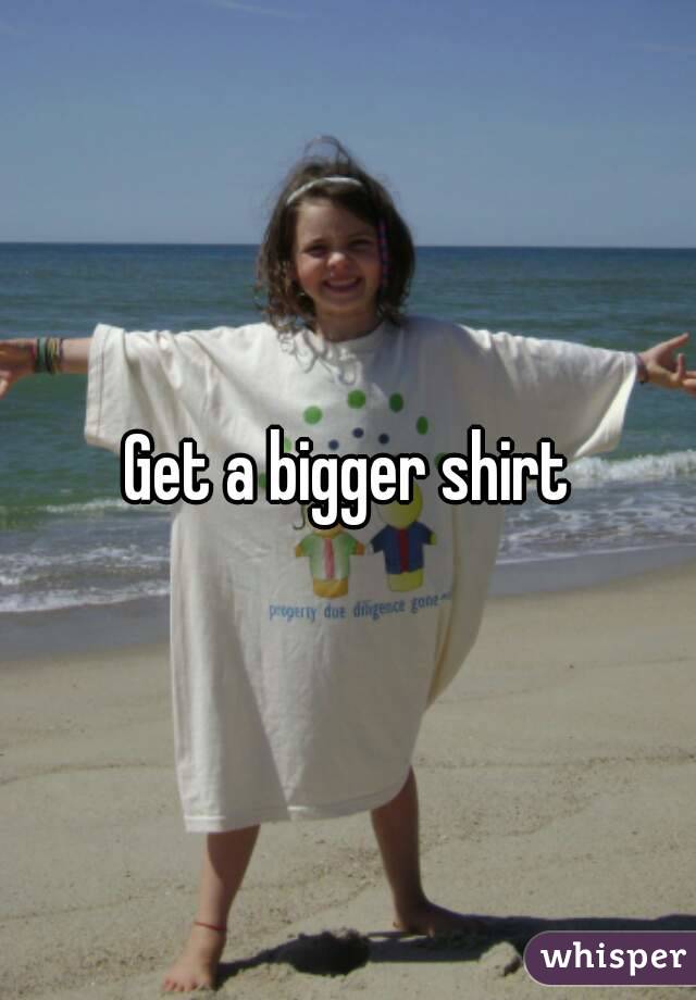 Get a bigger shirt