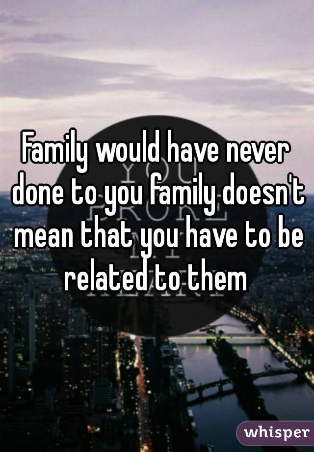 Family would have never done to you family doesn't mean that you have to be related to them 