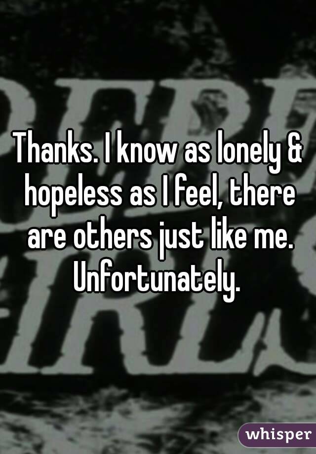 Thanks. I know as lonely & hopeless as I feel, there are others just like me. Unfortunately. 