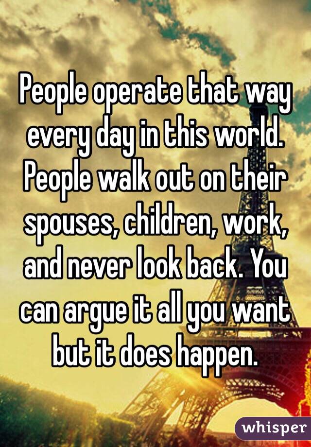 People operate that way every day in this world. People walk out on their spouses, children, work, and never look back. You can argue it all you want but it does happen.