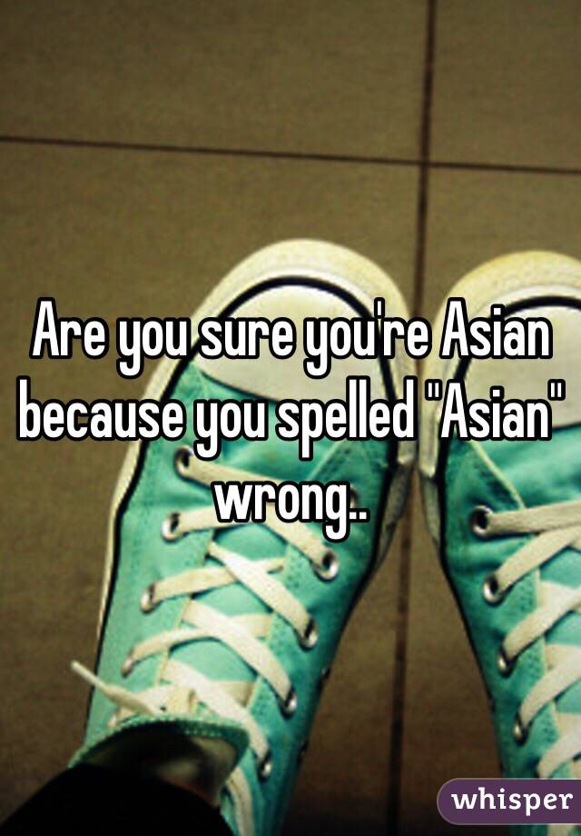 Are you sure you're Asian because you spelled "Asian" wrong..