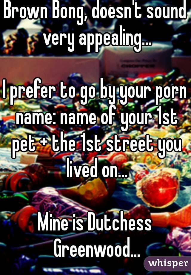 Brown Bong, doesn't sound very appealing...

I prefer to go by your porn name: name of your 1st pet + the 1st street you lived on...

Mine is Dutchess Greenwood...