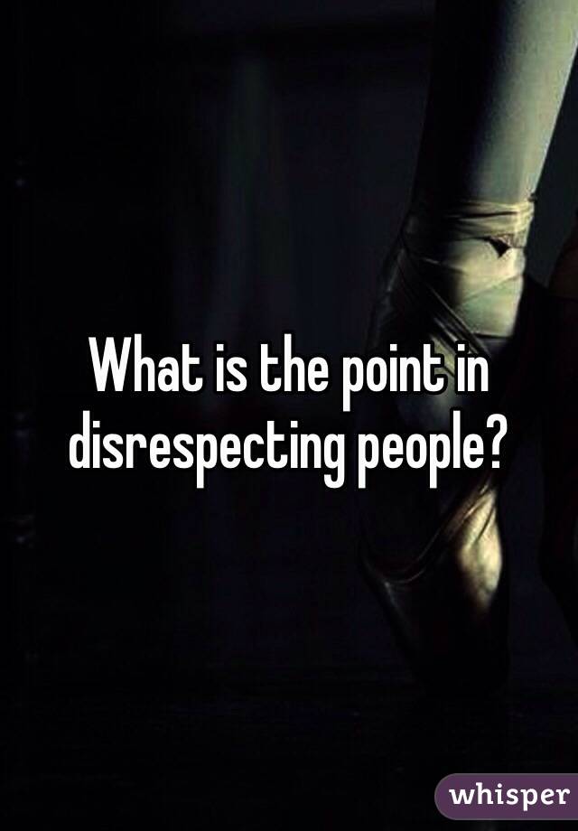 What is the point in disrespecting people?