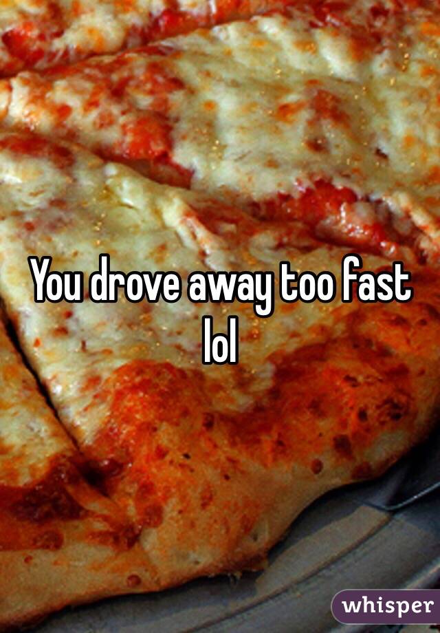 You drove away too fast lol