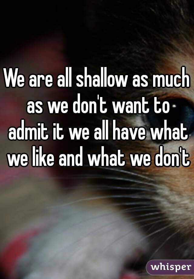 We are all shallow as much as we don't want to admit it we all have what we like and what we don't 