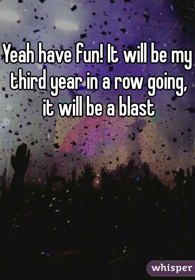 Yeah have fun! It will be my third year in a row going, it will be a blast