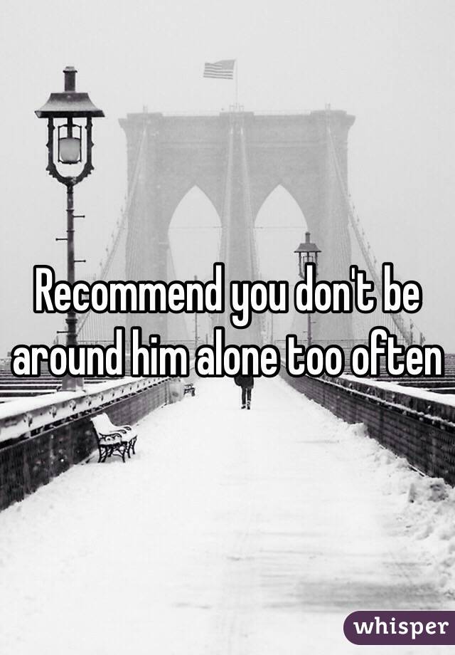 Recommend you don't be around him alone too often