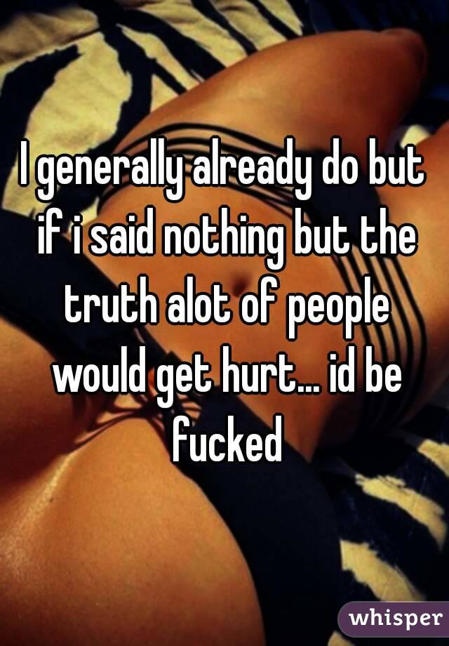 I generally already do but if i said nothing but the truth alot of people would get hurt... id be fucked