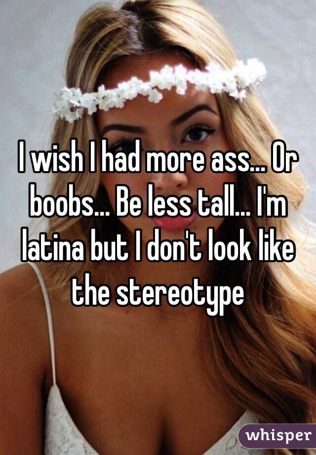 I wish I had more ass... Or boobs... Be less tall... I'm latina but I don't look like the stereotype 