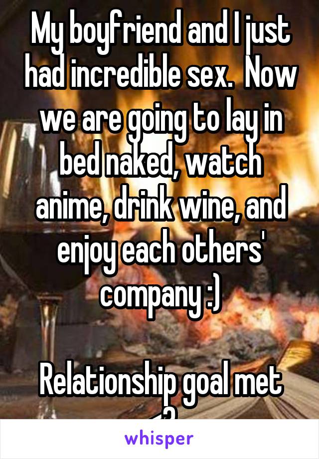 My boyfriend and I just had incredible sex.  Now we are going to lay in bed naked, watch anime, drink wine, and enjoy each others' company :)

Relationship goal met <3