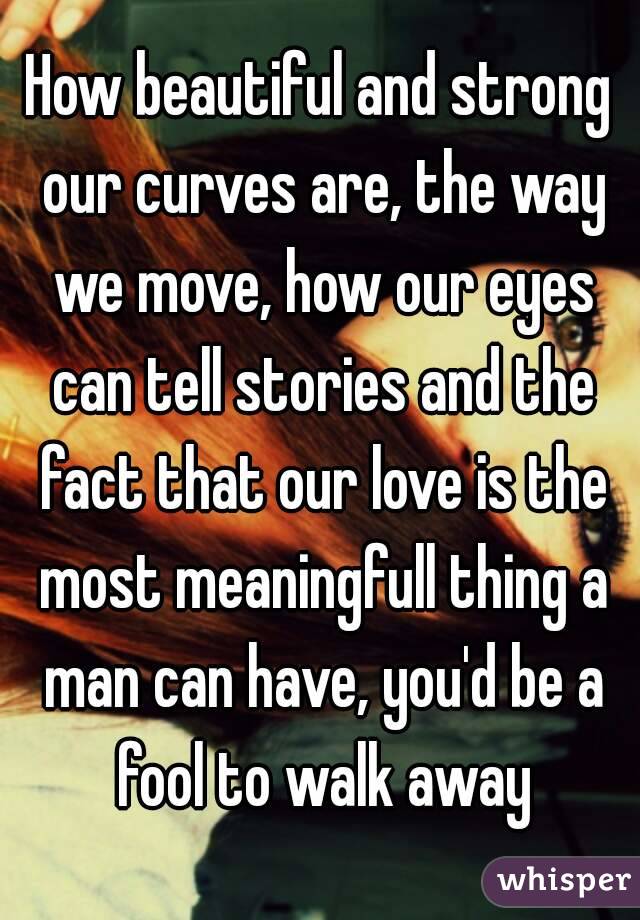 How beautiful and strong our curves are, the way we move, how our eyes can tell stories and the fact that our love is the most meaningfull thing a man can have, you'd be a fool to walk away