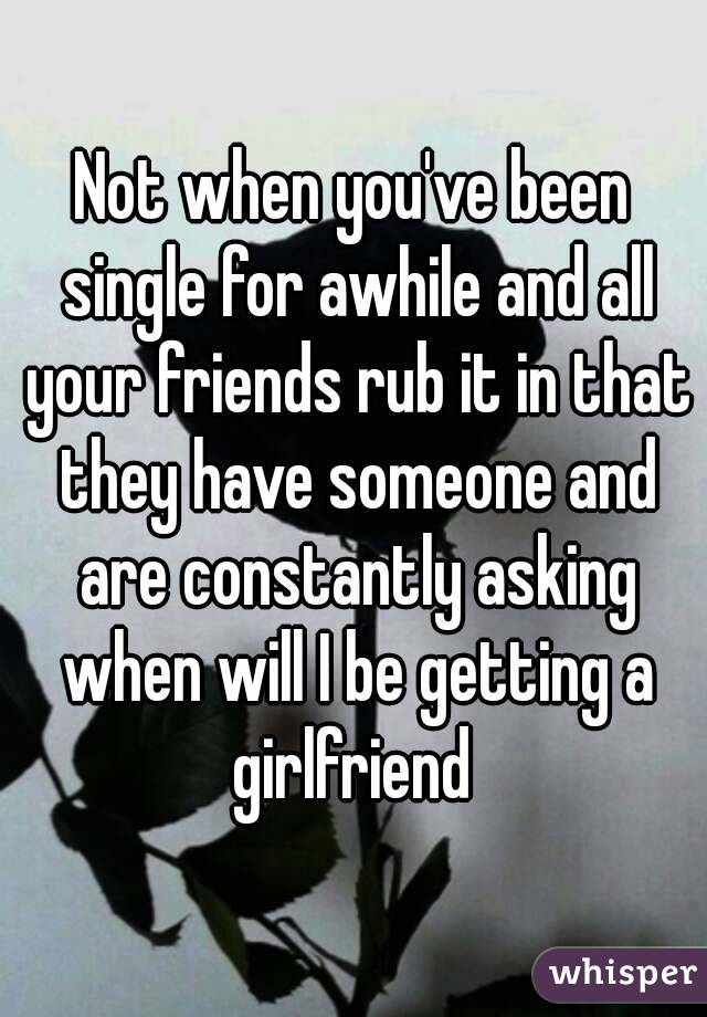 Not when you've been single for awhile and all your friends rub it in that they have someone and are constantly asking when will I be getting a girlfriend 