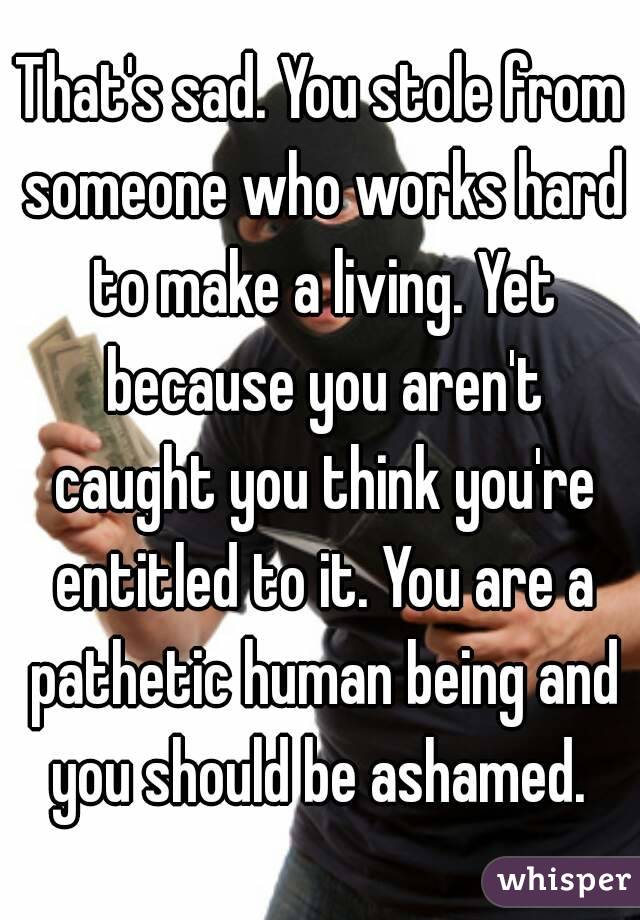 That's sad. You stole from someone who works hard to make a living. Yet because you aren't caught you think you're entitled to it. You are a pathetic human being and you should be ashamed. 