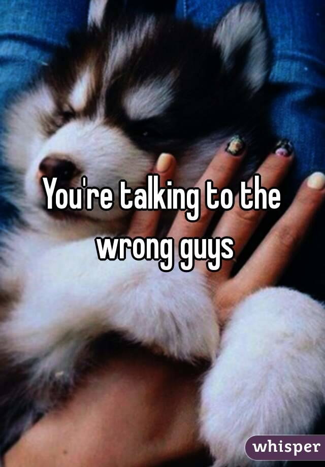 You're talking to the wrong guys