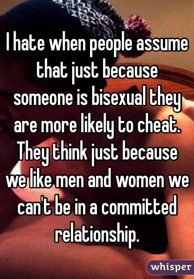 I hate when people assume that just because someone is bisexual they are more likely to cheat. They think just because we like men and women we can't be in a committed relationship.
