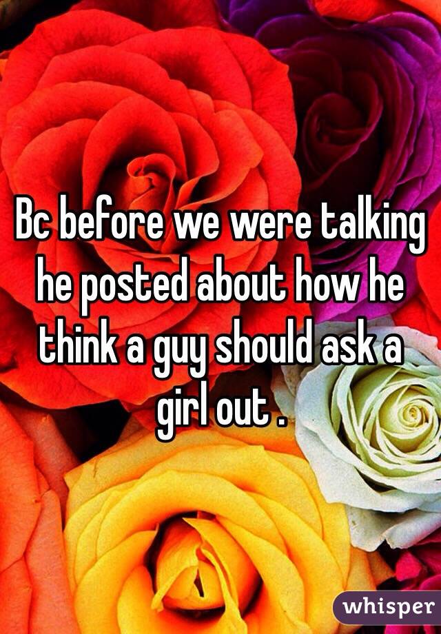 Bc before we were talking he posted about how he think a guy should ask a girl out .