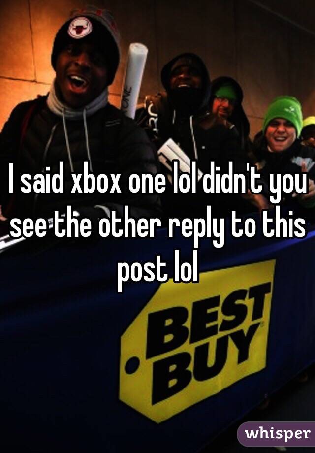 I said xbox one lol didn't you see the other reply to this post lol 