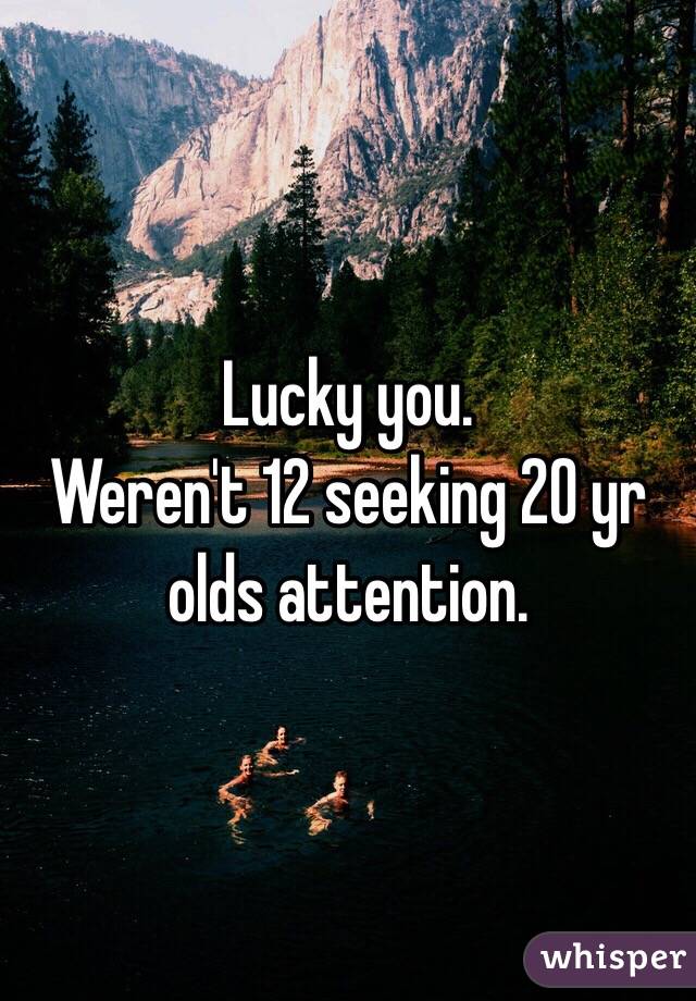 Lucky you. 
Weren't 12 seeking 20 yr olds attention. 