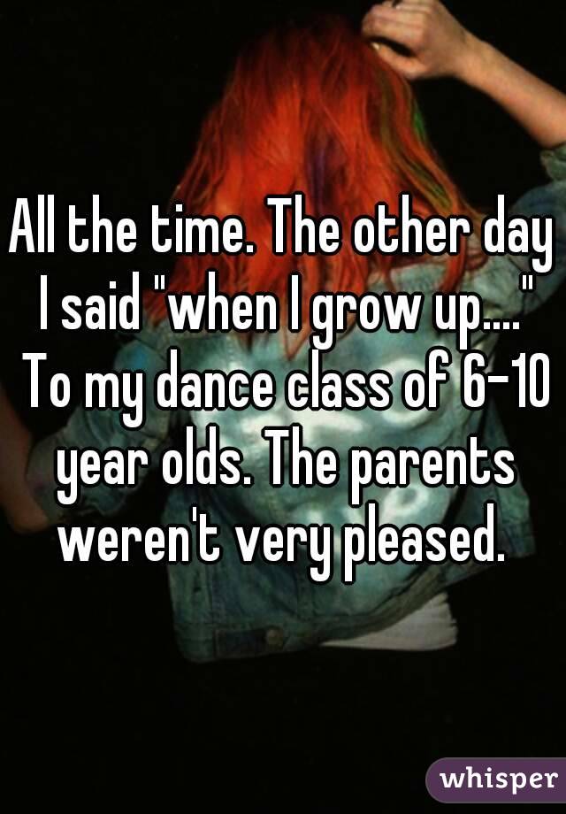 All the time. The other day I said "when I grow up...." To my dance class of 6-10 year olds. The parents weren't very pleased. 