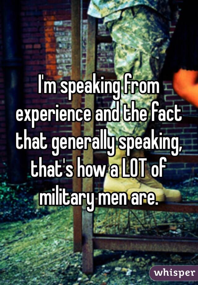 I'm speaking from experience and the fact that generally speaking, that's how a LOT of military men are. 