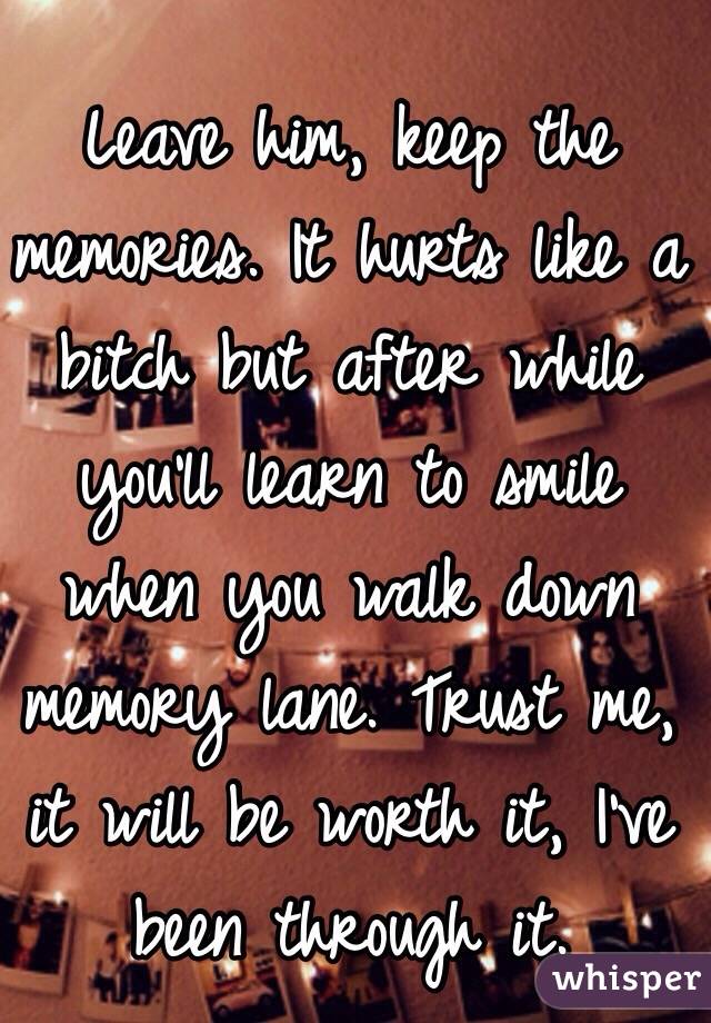 Leave him, keep the memories. It hurts like a bitch but after while you'll learn to smile when you walk down memory lane. Trust me, it will be worth it, I've been through it.