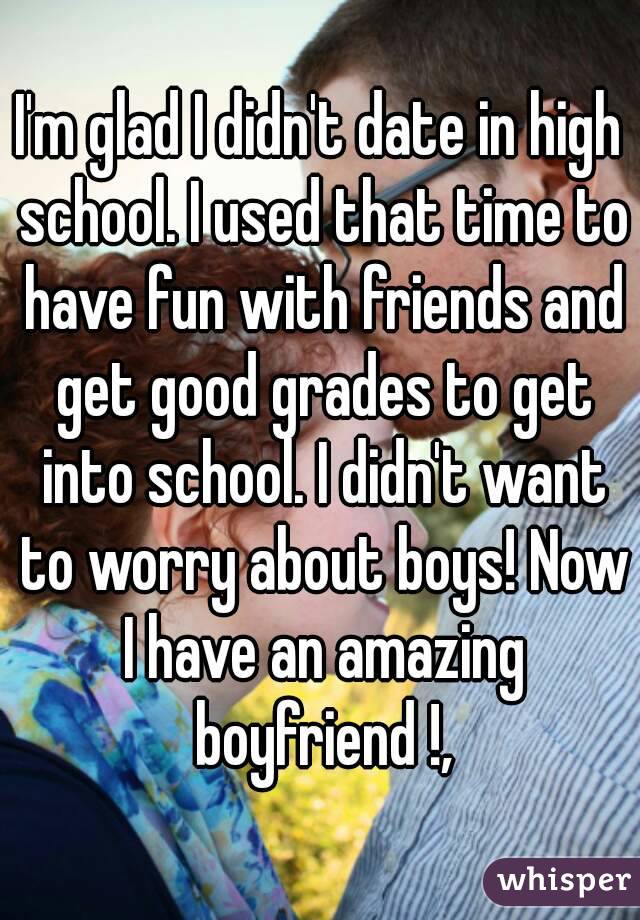 I'm glad I didn't date in high school. I used that time to have fun with friends and get good grades to get into school. I didn't want to worry about boys! Now I have an amazing boyfriend !,