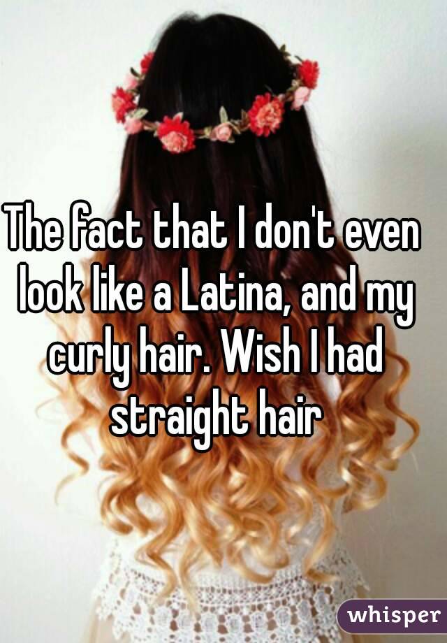 The fact that I don't even look like a Latina, and my curly hair. Wish I had straight hair