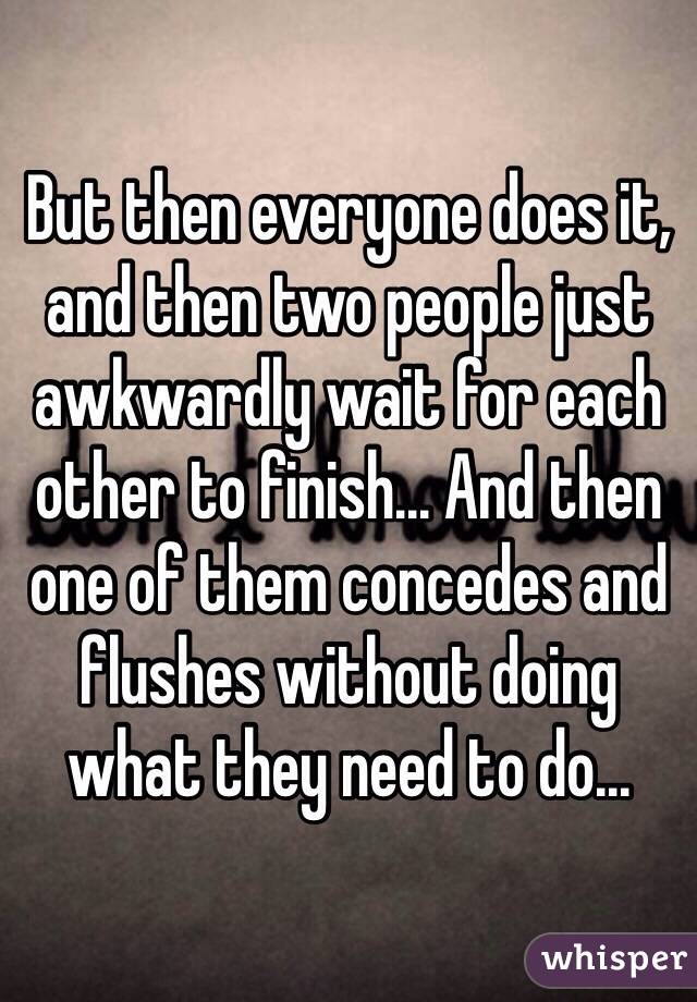 But then everyone does it, and then two people just awkwardly wait for each other to finish... And then one of them concedes and flushes without doing what they need to do...