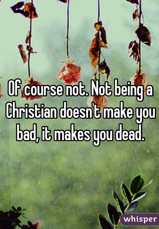 Of course not. Not being a Christian doesn't make you bad, it makes you dead. 