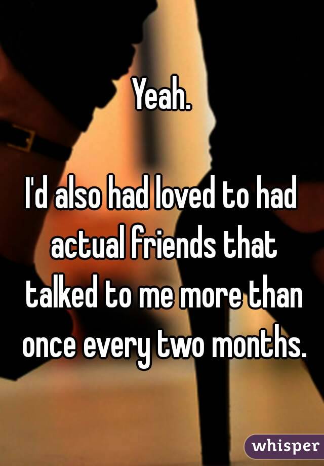 Yeah.

I'd also had loved to had actual friends that talked to me more than once every two months.