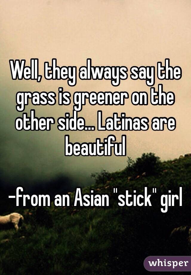 Well, they always say the grass is greener on the other side... Latinas are beautiful

-from an Asian "stick" girl