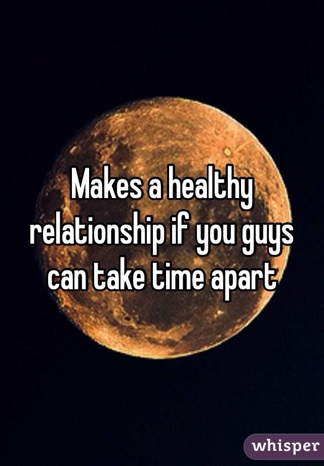 Makes a healthy relationship if you guys can take time apart