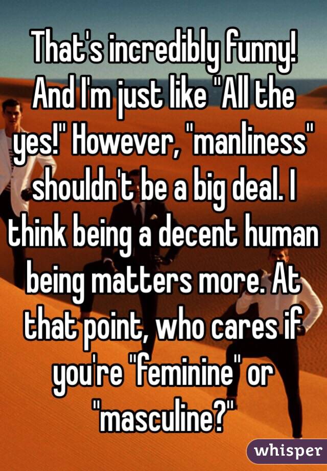 That's incredibly funny! And I'm just like "All the yes!" However, "manliness" shouldn't be a big deal. I think being a decent human being matters more. At that point, who cares if you're "feminine" or "masculine?" 