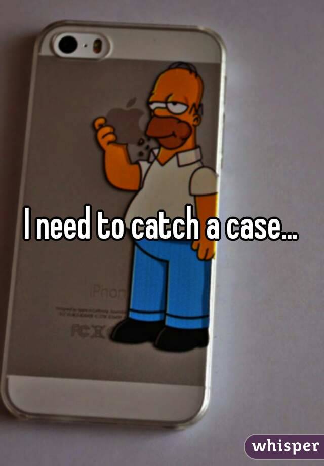 I need to catch a case...