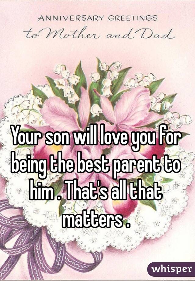 Your son will love you for being the best parent to him . That's all that matters . 