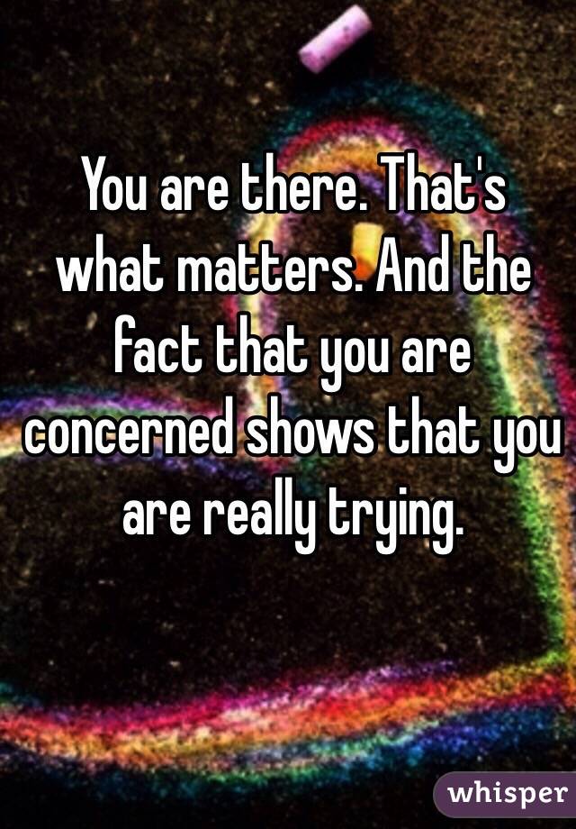 You are there. That's what matters. And the fact that you are concerned shows that you are really trying.