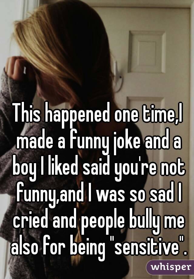 This happened one time,I made a funny joke and a boy I liked said you're not funny,and I was so sad I cried and people bully me also for being "sensitive".