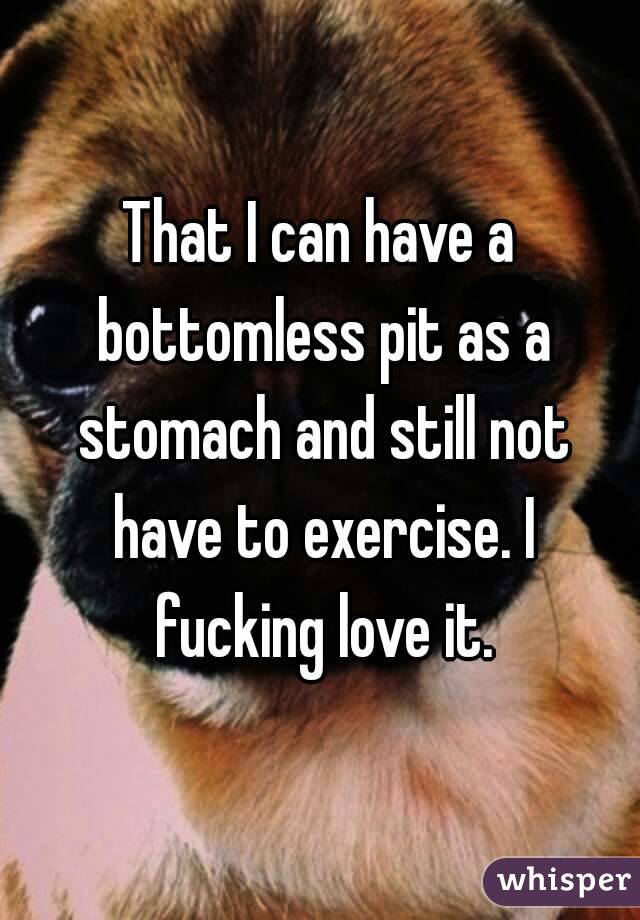 That I can have a bottomless pit as a stomach and still not have to exercise. I fucking love it.