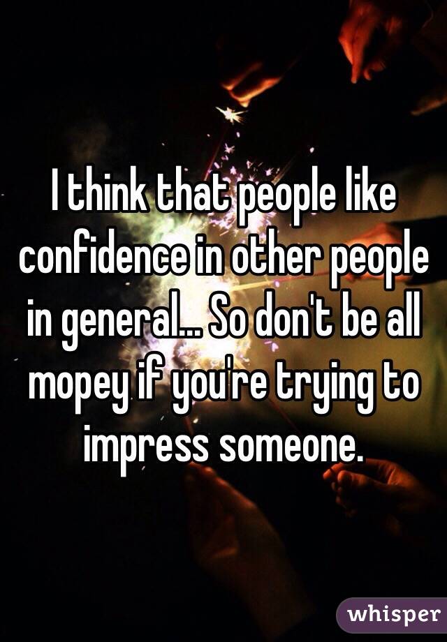 I think that people like confidence in other people in general... So don't be all mopey if you're trying to impress someone.