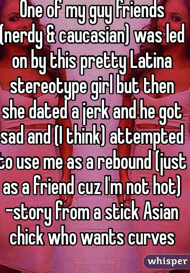 One of my guy friends (nerdy & caucasian) was led on by this pretty Latina stereotype girl but then she dated a jerk and he got sad and (I think) attempted to use me as a rebound (just as a friend cuz I'm not hot) 
-story from a stick Asian chick who wants curves