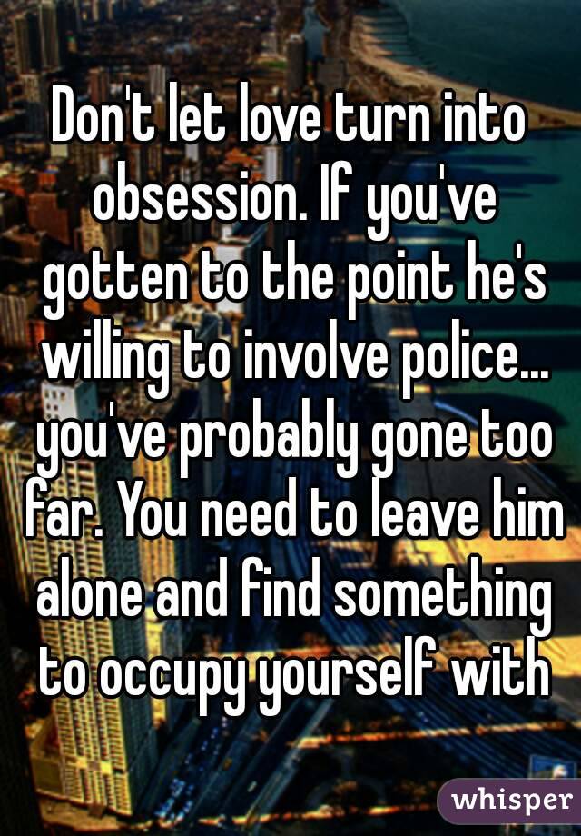 Don't let love turn into obsession. If you've gotten to the point he's willing to involve police... you've probably gone too far. You need to leave him alone and find something to occupy yourself with