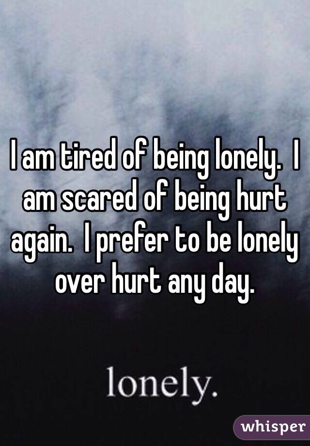 I am tired of being lonely.  I am scared of being hurt again.  I prefer to be lonely over hurt any day.