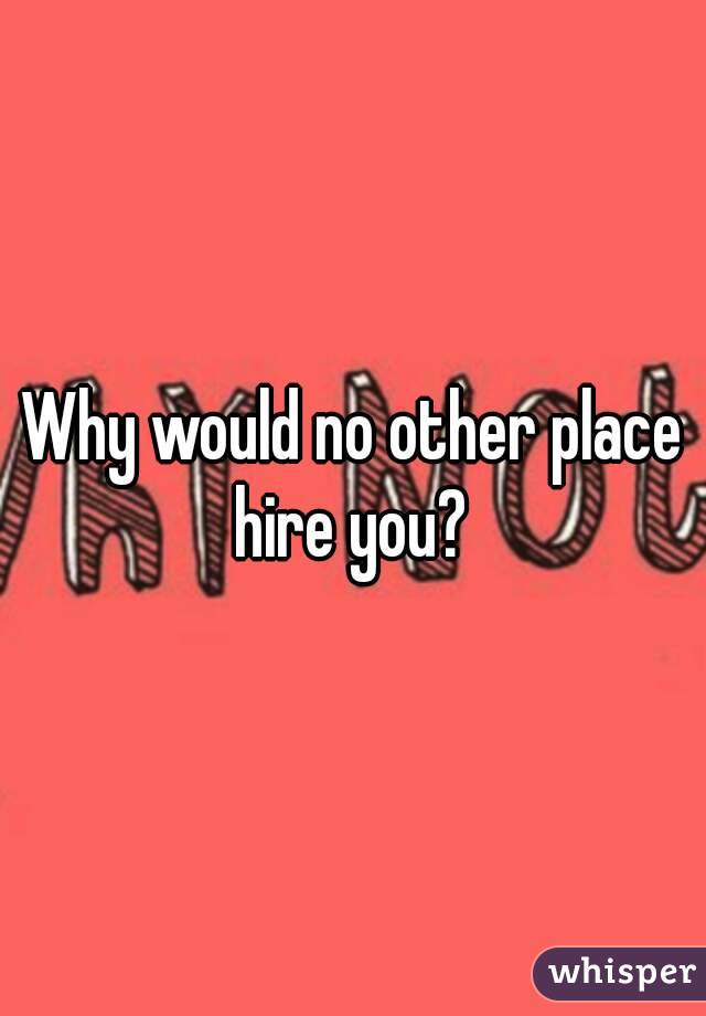 Why would no other place hire you? 