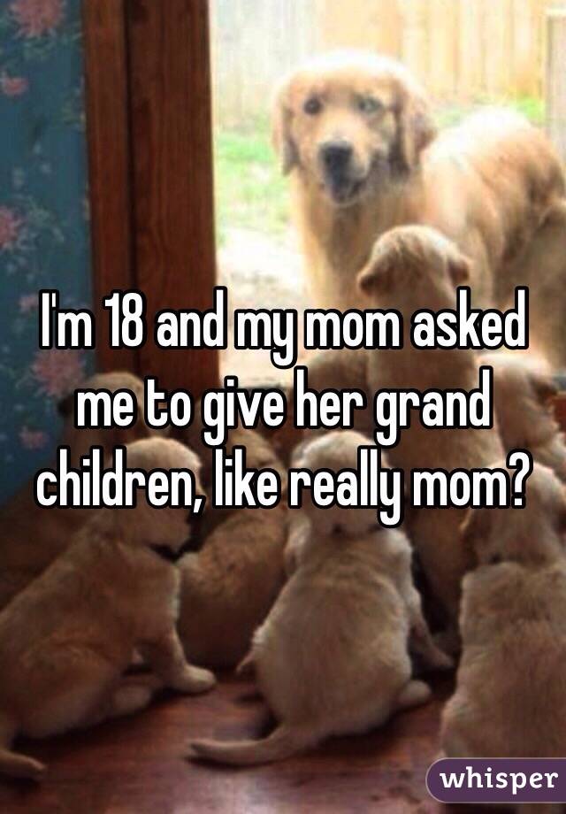 I'm 18 and my mom asked me to give her grand children, like really mom?