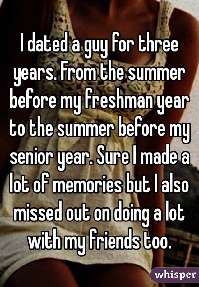 I dated a guy for three years. From the summer before my freshman year to the summer before my senior year. Sure I made a lot of memories but I also missed out on doing a lot with my friends too. 