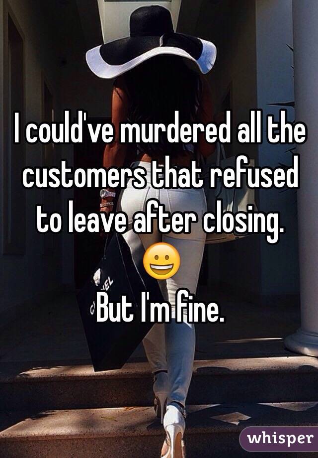 I could've murdered all the customers that refused to leave after closing. 
😀
But I'm fine. 