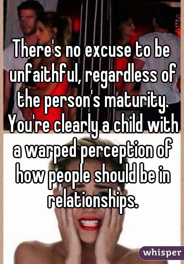 There's no excuse to be unfaithful, regardless of the person's maturity. You're clearly a child with a warped perception of how people should be in relationships.